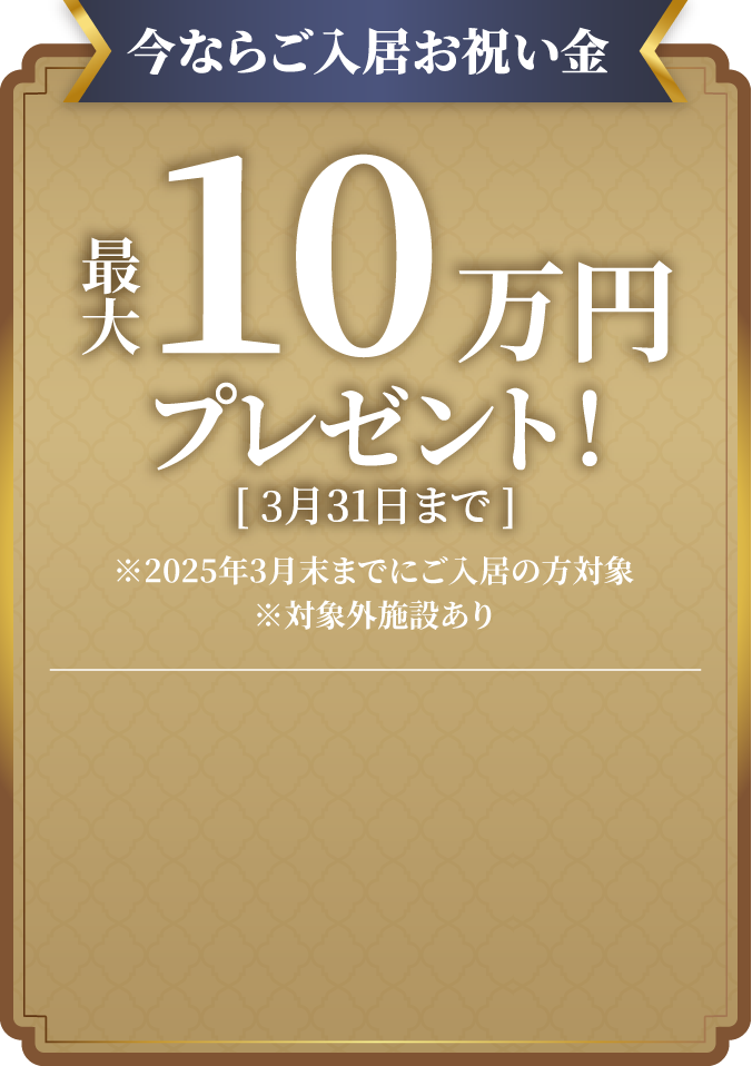 今ならご入居お祝い金、最大10万円プレゼント! ※2024年12月末までのお申込で、2025年3月末までにご入居の方対象、対象外施設あり